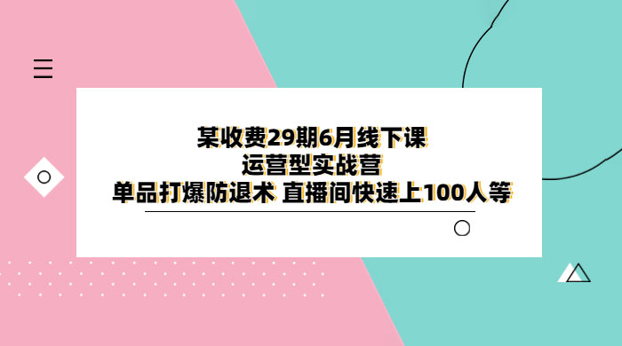 某收费 29 期 6 月线下课 · 运营型实战营：单品打爆防退术，直播间快速上 100 人等 - 项目资源网