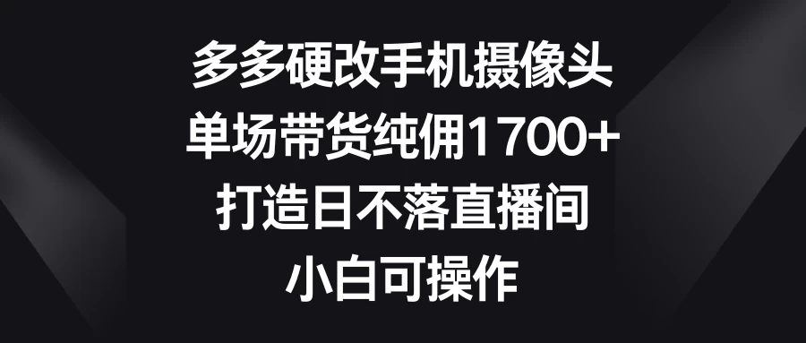 多多硬改手机摄像头，单场带货纯佣1700+，打造日不落直播间，小白可操作 - 项目资源网