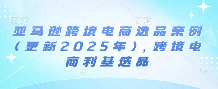 亚马逊跨境电商选品案例(更新2025年10月)，跨境电商利基选品 - 项目资源网