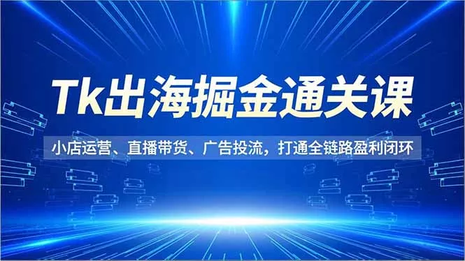 Tk出海掘金通关课，小店运营、直播带货、广告投流，打通全链路盈利闭环 - 项目资源网