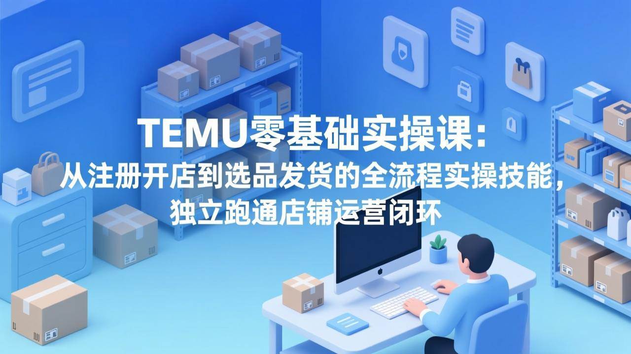 （17568期）TEMU零基础实操课：从注册开店到选品发货的全流程实操技能，独立跑通店铺运营闭环 - 项目资源网