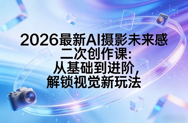 2026最新AI摄影未来感二次创作课：从基础到进阶，解锁视觉新玩法 - 项目资源网