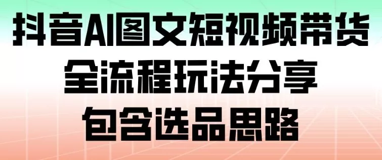 抖音AI图文短视频带货，全流程玩法分享，包含选品思路 - 项目资源网